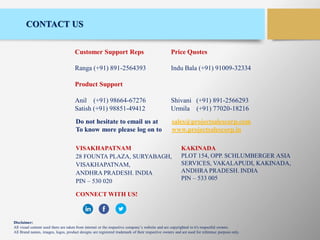 CONTACT US
Customer Support Reps Price Quotes
Ranga (+91) 891-2564393 Indu Bala (+91) 91009-32334
Product Support
Anil (+91) 98664-67276 Shivani (+91) 891-2566293
Satish (+91) 98851-49412 Urmila (+91) 77020-18216
Do not hesitate to email us at sales@projectsalescorp.com
To know more please log on to www.projectsalescorp.in
VISAKHAPATNAM
28 FOUNTA PLAZA, SURYABAGH,
VISAKHAPATNAM,
ANDHRA PRADESH. INDIA
PIN – 530 020
CONNECT WITH US!
KAKINADA
PLOT 154, OPP. SCHLUMBERGER ASIA
SERVICES, VAKALAPUDI, KAKINADA,
ANDHRA PRADESH. INDIA
PIN – 533 005
Disclaimer:
All visual content used there are taken from internet or the respective company’s website and are copyrighted to it's respectful owners.
All Brand names, images, logos, product designs are registered trademark of their respective owners and are used for reference purpose only.
 