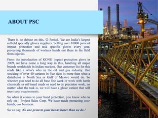 ABOUT PSC
There is no debate on this, ☺ Period. We are India’s largest
oilfield specialty gloves suppliers. Selling over 10000 pairs of
impact protection and task specific gloves every year,
protecting thousands of workers hands out there in the field
from injuries.
From the introduction of KONG impact protection glove in
2009, we have come a long way in this, handling all major
brands worldwide in Indian markets. Our customer list for this
reads like a who’s who in the oil and gas industry. Our
stocking of over 40 variants in five sizes is more than what a
distributor in North Sea or Gulf of Mexico would do. So
whether you need to do all base line work or work with harsh
chemicals or oil based muds or need to do precision work, no
matter what the task is, we will have a glove variant that will
meet your requirements.
So when it comes to your hand protection, you know who to
rely on - Project Sales Corp. We have made protecting your
hands, our business.
So we say, No one protects your hands better than we do !
 