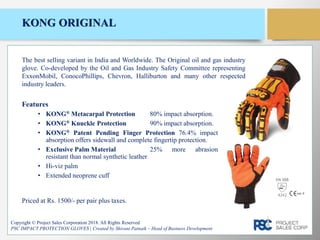 KONG ORIGINAL
Features
• KONG® Metacarpal Protection 80% impact absorption.
• KONG® Knuckle Protection 90% impact absorption.
• KONG® Patent Pending Finger Protection 76.4% impact
absorption offers sidewall and complete fingertip protection.
• Exclusive Palm Material 25% more abrasion
resistant than normal synthetic leather
• Hi-viz palm
• Extended neoprene cuff
Copyright © Project Sales Corporation 2018. All Rights Reserved
PSC IMPACT PROTECTION GLOVES | Created by Shivani Patnaik – Head of Business Development
The best selling variant in India and Worldwide. The Original oil and gas industry
glove. Co-developed by the Oil and Gas Industry Safety Committee representing
ExxonMobil, ConocoPhillips, Chevron, Halliburton and many other respected
industry leaders.
Priced at Rs. 1500/- per pair plus taxes.
EN 388
4242
 