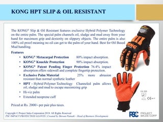 KONG HPT SLIP & OIL RESISTANT
Features
• KONG® Metacarpal Protection 80% impact absorption.
• KONG® Knuckle Protection 90% impact absorption.
• KONG® Patent Pending Finger Protection 76.4% impact
absorption offers sidewall and complete fingertip protection.
• Exclusive Palm Material 25% more abrasion
resistant than normal synthetic leather
• HPT – Hybrid Polymer Technology Channeled palm allows
oil, sludge and mud to escape maximizing grip
• Hi-viz palm
• Extended neoprene cuff
Copyright © Project Sales Corporation 2018. All Rights Reserved
PSC IMPACT PROTECTION GLOVES | Created by Shivani Patnaik – Head of Business Development
The KONG® Slip & Oil Resistant features exclusive Hybrid Polymer Technology
on the entire palm. The special palm channels oil, sludge and mud away from your
hand for maximum grip and dexterity on slippery objects. The entire palm is also
100% oil proof meaning no oil can get to the palm of your hand. Best for Oil Based
Mud handling.
Priced at Rs. 2000/- per pair plus taxes.
EN 388
4131
 