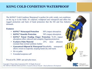 KONG COLD CONDITION WATERPROOF
Features
• KONG® Metacarpal Protection 80% impact absorption.
• KONG® Knuckle Protection 90% impact absorption.
• KONG® Patent Pending Finger Protection 76.4% impact
absorption offers sidewall and complete fingertip protection.
• Exclusive Palm Material 25% more abrasion
resistant than normal synthetic leather
• Guaranteed Oilproof & Waterproof Breathable waterproof;
allows sweat to evaporate, keeping hands dry and warm
• Hi-viz palm
• Extended neoprene cuff
Copyright © Project Sales Corporation 2018. All Rights Reserved
PSC IMPACT PROTECTION GLOVES | Created by Shivani Patnaik – Head of Business Development
The KONG® Cold Condition Waterproof is perfect for cold, windy, wet conditions
on the rig or in the fields. It’s oilproof, windproof and waterproof and offers the
rugged protection and back of hand protection that the Oil and Gas Industry
demands.
Priced at Rs. 2000/- per pair plus taxes.
EN 388
4242
 