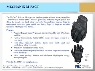 MECHANIX M-PACT
Features
• Patented Impact Guard™ protects the first knuckle with EVA foam
padding.
• Flexible Thermoplastic Rubber (TPR) closure provides a secure fit to
your wrist.
• Form-fitting TrekDry® material keeps your hands cool and
comfortable while you work.
• Armortex® palm reinforcement panel.
• Dual-layer internal fingertip reinforces the index finger and thumb for
added durability.
• D3O® palm padding absorbs and dissipates high-impact energy
through the palm.
Copyright © Project Sales Corporation 2018. All Rights Reserved
PSC IMPACT PROTECTION GLOVES | Created by Shivani Patnaik – Head of Business Development
The M-Pact® delivers full-coverage hand protection with an impact-absorbing
Thermoplastic Rubber (TPR) knuckle guard and dedicated finger guards that
shield the top of your hand while you work. The dual-layer internal fingertip
construction reinforces your thumb and index finger to improve abrasion
resistance where you need it most.
Priced at Rs. 1750/- per pair plus taxes.
EN 388
 