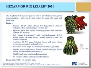 HEXARMOR RIG LIZARD® 2021
Features
• Durable TP-X® palm utilizes the highest-level abrasion
resistance while maintaining oil-resistant grip
• Synthetic palm with unique stitching pattern offers unrivaled
comfort and dexterity
• Full Impact Exoskeleton™ with high-performance IR-X®
smash guards provides greater impact protection than the
leading competitor
• Additional IR-X® guard between thumb and index finger
secures common pinch and catch points
• Reinforced index finger and thumb crotch extends glove life
• Exterior seams implement a double stitched core-spun thread,
adding further durability and longevity
• SlipFit® cuff adds comfort and convenience
• Hi-vis color scheme increases visual awareness
Copyright © Project Sales Corporation 2018. All Rights Reserved
PSC IMPACT PROTECTION GLOVES | Created by Shivani Patnaik – Head of Business Development
The Rig Lizard® Gloves are purpose-built to provide maximum grip in
tough situations – with over five grip options for water, oils, muds, and
lubricants.
Priced at Rs. 1750/- per pair plus taxes.
EN 388
4243
 