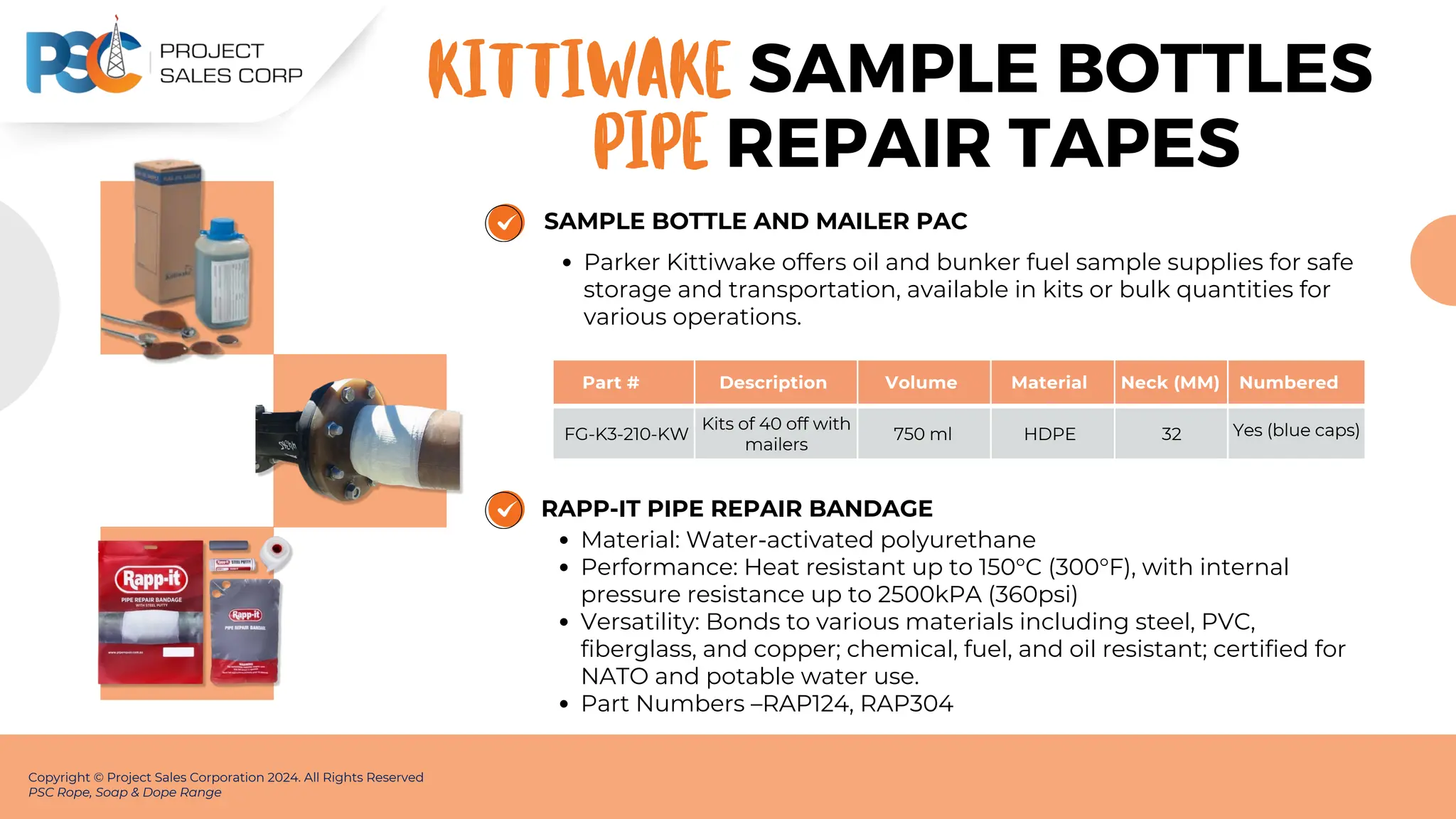 Part # Description Volume Material Neck (MM) Numbered
FG-K3-210-KW
Kits of 40 off with
mailers
750 ml HDPE 32 Yes (blue caps)
SAMPLE BOTTLE AND MAILER PAC
Parker Kittiwake offers oil and bunker fuel sample supplies for safe
storage and transportation, available in kits or bulk quantities for
various operations.
Copyright © Project Sales Corporation 2024. All Rights Reserved
PSC Rope, Soap & Dope Range
SAMPLE BOTTLES
KITTIWAKE
RAPP-IT PIPE REPAIR BANDAGE
Material: Water-activated polyurethane
Performance: Heat resistant up to 150°C (300°F), with internal
pressure resistance up to 2500kPA (360psi)
Versatility: Bonds to various materials including steel, PVC,
fiberglass, and copper; chemical, fuel, and oil resistant; certified for
NATO and potable water use.
Part Numbers –RAP124, RAP304
PIPE REPAIR TAPES
 