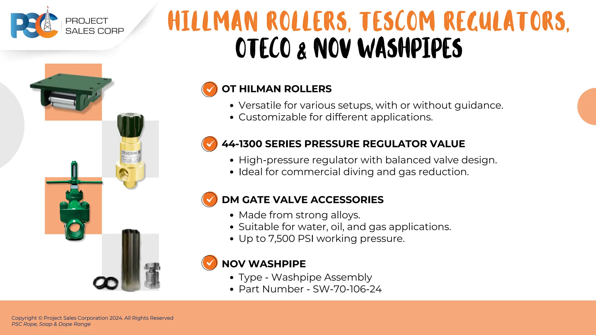 OT HILMAN ROLLERS
Versatile for various setups, with or without guidance.
Customizable for different applications.
Copyright © Project Sales Corporation 2024. All Rights Reserved
PSC Rope, Soap & Dope Range
HILLMAN ROLLERS, TESCOM REGULATORS,
44-1300 SERIES PRESSURE REGULATOR VALUE
High-pressure regulator with balanced valve design.
Ideal for commercial diving and gas reduction.
DM GATE VALVE ACCESSORIES
Made from strong alloys.
Suitable for water, oil, and gas applications.
Up to 7,500 PSI working pressure.
OTECO & NOV WASHPIPES
NOV WASHPIPE
Type - Washpipe Assembly
Part Number - SW-70-106-24
 