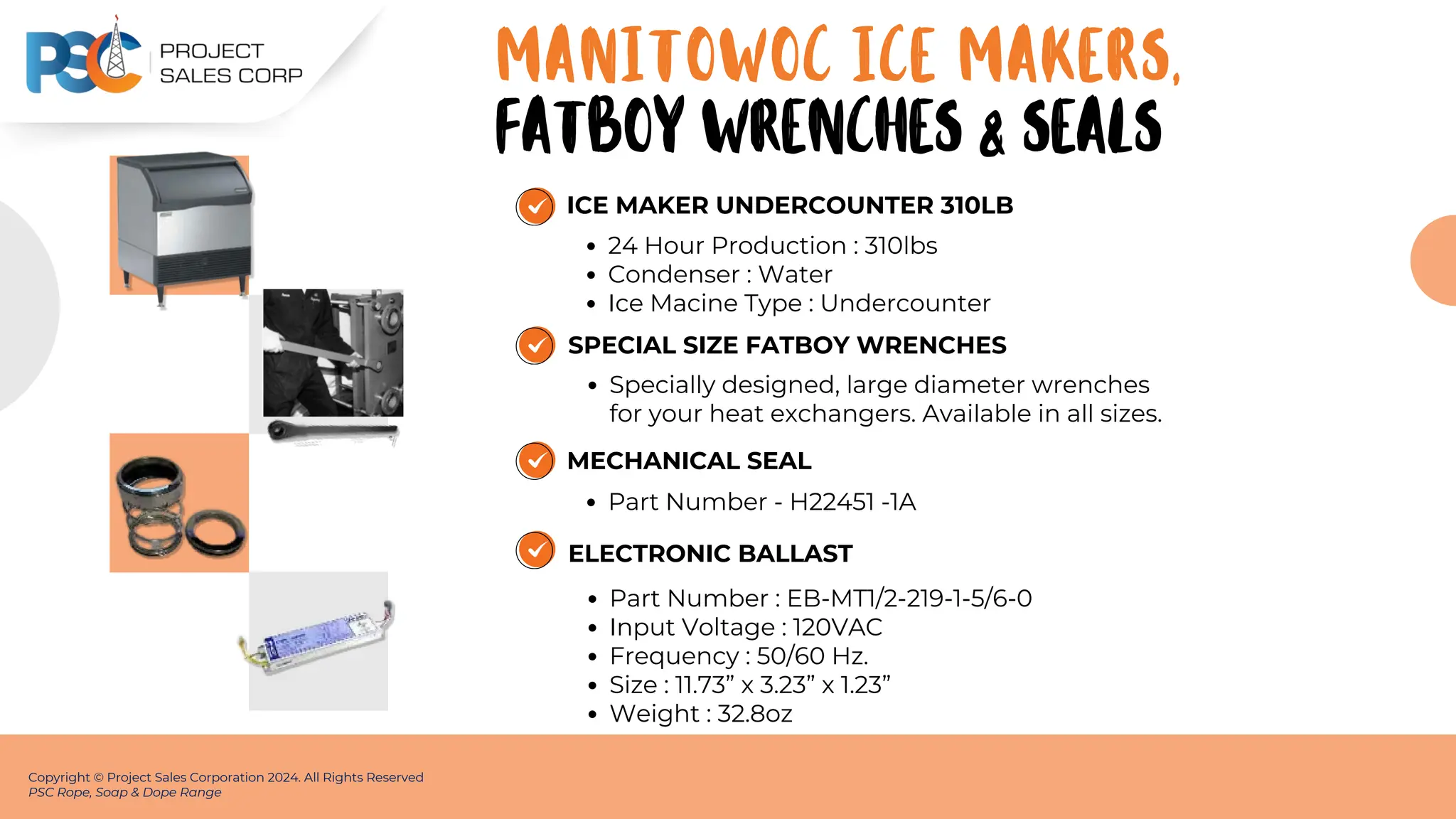 ICE MAKER UNDERCOUNTER 310LB
24 Hour Production : 310lbs
Condenser : Water
Ice Macine Type : Undercounter
Copyright © Project Sales Corporation 2024. All Rights Reserved
PSC Rope, Soap & Dope Range
MANITOWOC ICE MAKERS,
SPECIAL SIZE FATBOY WRENCHES
Specially designed, large diameter wrenches
for your heat exchangers. Available in all sizes.
MECHANICAL SEAL
Part Number - H22451 -1A
FATBOY WRENCHES & SEALS
ELECTRONIC BALLAST
Part Number : EB-MT1/2-219-1-5/6-0
Input Voltage : 120VAC
Frequency : 50/60 Hz.
Size : 11.73” x 3.23” x 1.23”
Weight : 32.8oz
 