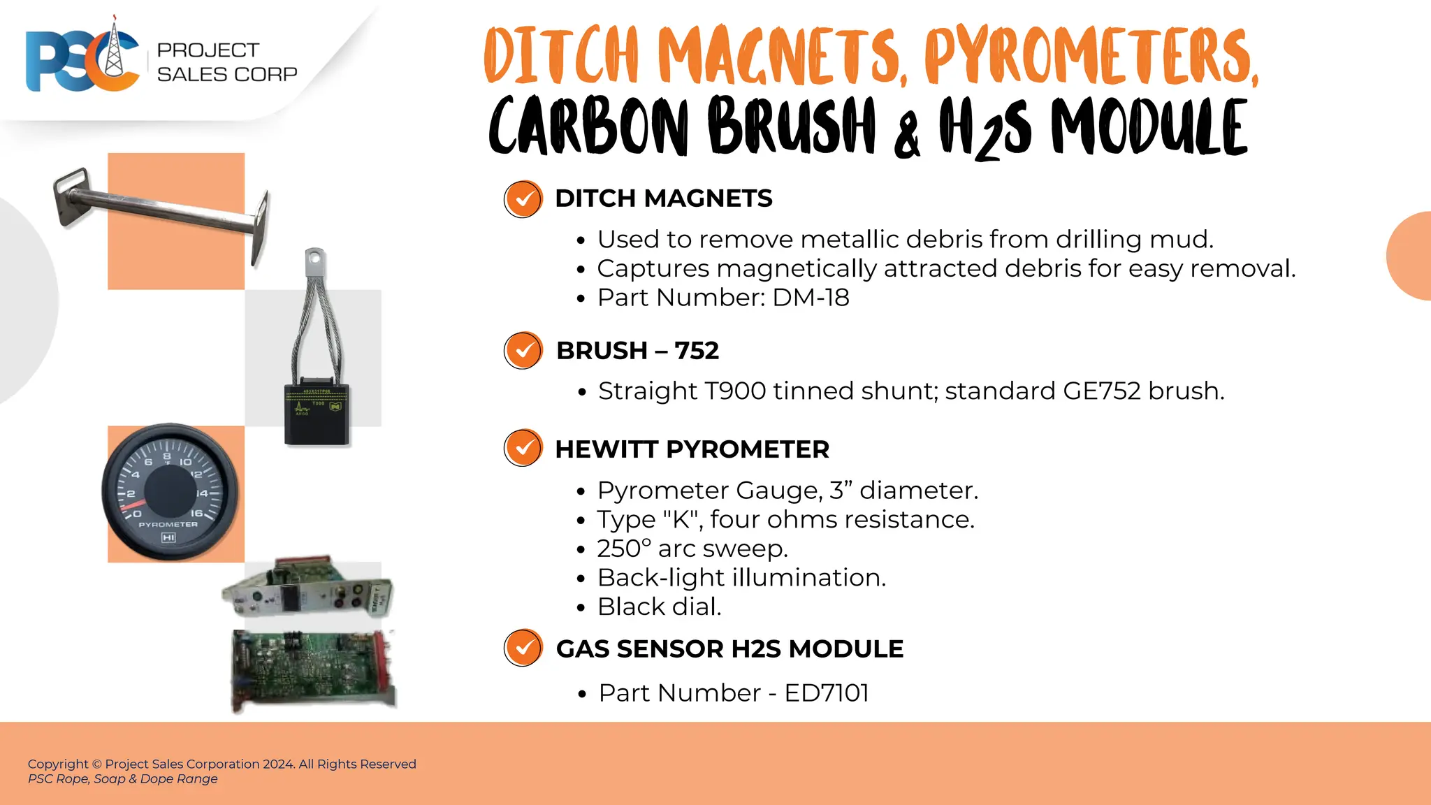 DITCH MAGNETS
Used to remove metallic debris from drilling mud.
Captures magnetically attracted debris for easy removal.
Part Number: DM-18
Copyright © Project Sales Corporation 2024. All Rights Reserved
PSC Rope, Soap & Dope Range
DITCH MAGNETS, PYROMETERS,
BRUSH – 752
Straight T900 tinned shunt; standard GE752 brush.
HEWITT PYROMETER
Pyrometer Gauge, 3” diameter.
Type "K", four ohms resistance.
250º arc sweep.
Back-light illumination.
Black dial.
CARBON BRUSH & H2S MODULE
GAS SENSOR H2S MODULE
Part Number - ED7101
 