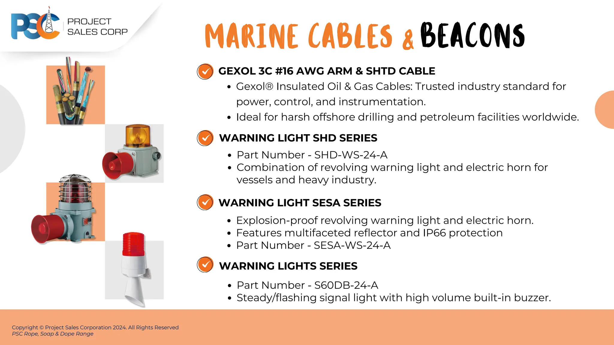 GEXOL 3C #16 AWG ARM & SHTD CABLE
Gexol® Insulated Oil & Gas Cables: Trusted industry standard for
power, control, and instrumentation.
Ideal for harsh offshore drilling and petroleum facilities worldwide.
Copyright © Project Sales Corporation 2024. All Rights Reserved
PSC Rope, Soap & Dope Range
WARNING LIGHT SHD SERIES
Part Number - SHD-WS-24-A
Combination of revolving warning light and electric horn for
vessels and heavy industry.
WARNING LIGHT SESA SERIES
Explosion-proof revolving warning light and electric horn.
Features multifaceted reflector and IP66 protection
Part Number - SESA-WS-24-A
MARINE CABLES & BEACONS
WARNING LIGHTS SERIES
Part Number - S60DB-24-A
Steady/flashing signal light with high volume built-in buzzer.
 