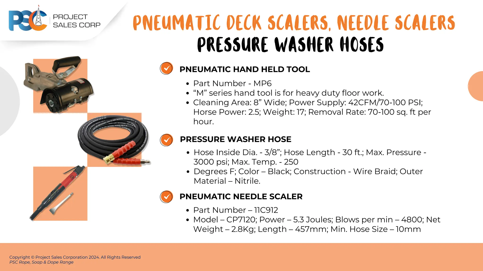 PNEUMATIC HAND HELD TOOL
Part Number - MP6
“M” series hand tool is for heavy duty floor work.
Cleaning Area: 8” Wide; Power Supply: 42CFM/70-100 PSI;
Horse Power: 2.5; Weight: 17; Removal Rate: 70-100 sq. ft per
hour.
Copyright © Project Sales Corporation 2024. All Rights Reserved
PSC Rope, Soap & Dope Range
PRESSURE WASHER HOSE
Hose Inside Dia. - 3/8”; Hose Length - 30 ft.; Max. Pressure -
3000 psi; Max. Temp. - 250
Degrees F; Color – Black; Construction - Wire Braid; Outer
Material – Nitrile.
PNEUMATIC NEEDLE SCALER
Part Number – 11C912
Model – CP7120; Power – 5.3 Joules; Blows per min – 4800; Net
Weight – 2.8Kg; Length – 457mm; Min. Hose Size – 10mm
PNEUMATIC DECK SCALERS, NEEDLE SCALERS
PRESSURE WASHER HOSES
 