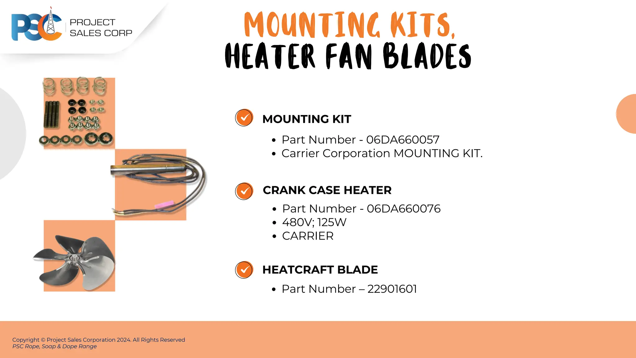 MOUNTING KIT
Part Number - 06DA660057
Carrier Corporation MOUNTING KIT.
Copyright © Project Sales Corporation 2024. All Rights Reserved
PSC Rope, Soap & Dope Range
CRANK CASE HEATER
Part Number - 06DA660076
480V; 125W
CARRIER
HEATCRAFT BLADE
Part Number – 22901601
MOUNTING KITS,
HEATER FAN BLADES
 