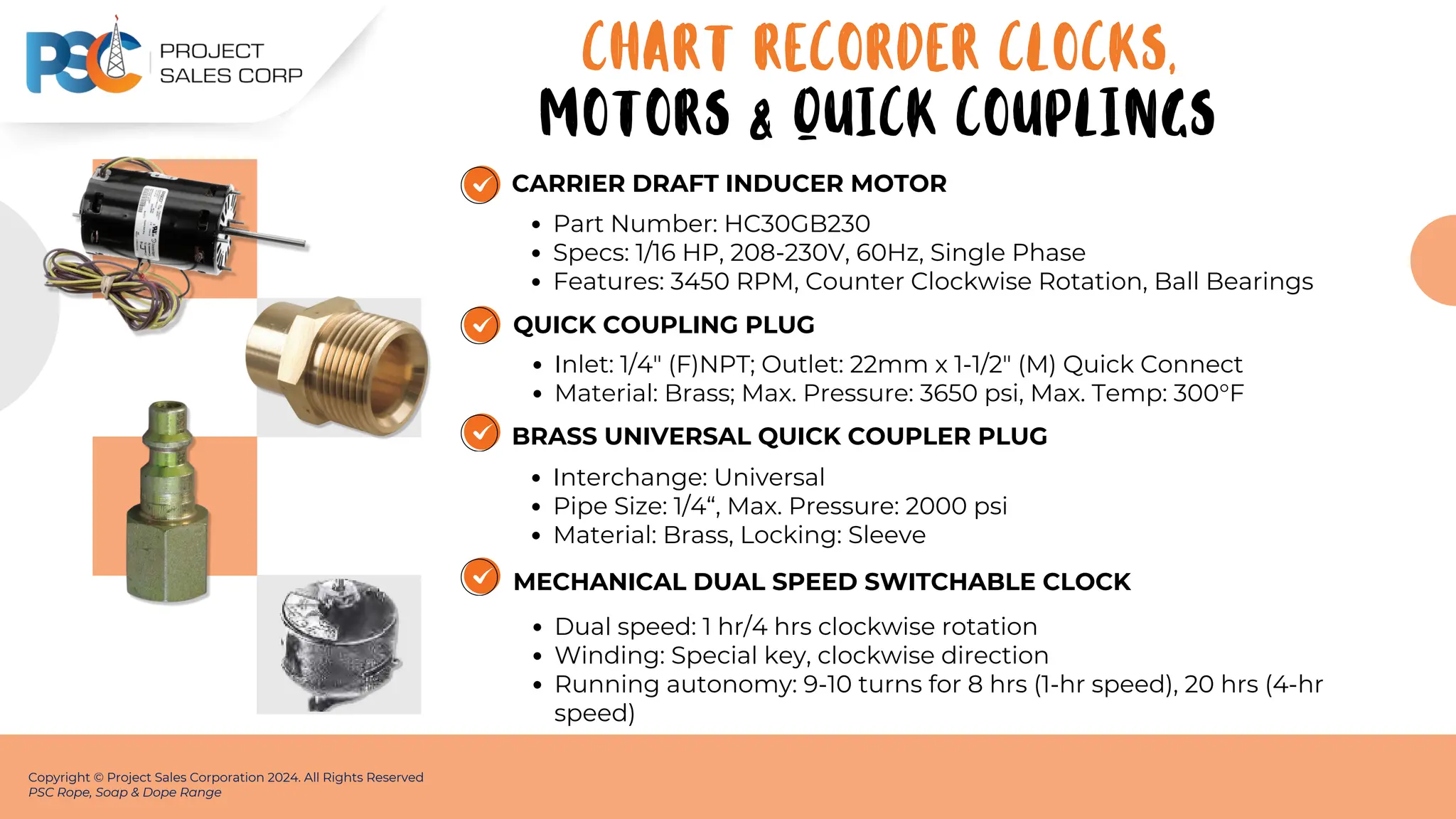 CARRIER DRAFT INDUCER MOTOR
Part Number: HC30GB230
Specs: 1/16 HP, 208-230V, 60Hz, Single Phase
Features: 3450 RPM, Counter Clockwise Rotation, Ball Bearings
Copyright © Project Sales Corporation 2024. All Rights Reserved
PSC Rope, Soap & Dope Range
QUICK COUPLING PLUG
Inlet: 1/4" (F)NPT; Outlet: 22mm x 1-1/2" (M) Quick Connect
Material: Brass; Max. Pressure: 3650 psi, Max. Temp: 300°F
BRASS UNIVERSAL QUICK COUPLER PLUG
Interchange: Universal
Pipe Size: 1/4“, Max. Pressure: 2000 psi
Material: Brass, Locking: Sleeve
MECHANICAL DUAL SPEED SWITCHABLE CLOCK
Dual speed: 1 hr/4 hrs clockwise rotation
Winding: Special key, clockwise direction
Running autonomy: 9-10 turns for 8 hrs (1-hr speed), 20 hrs (4-hr
speed)
CHART RECORDER CLOCKS,
MOTORS & QUICK COUPLINGS
 