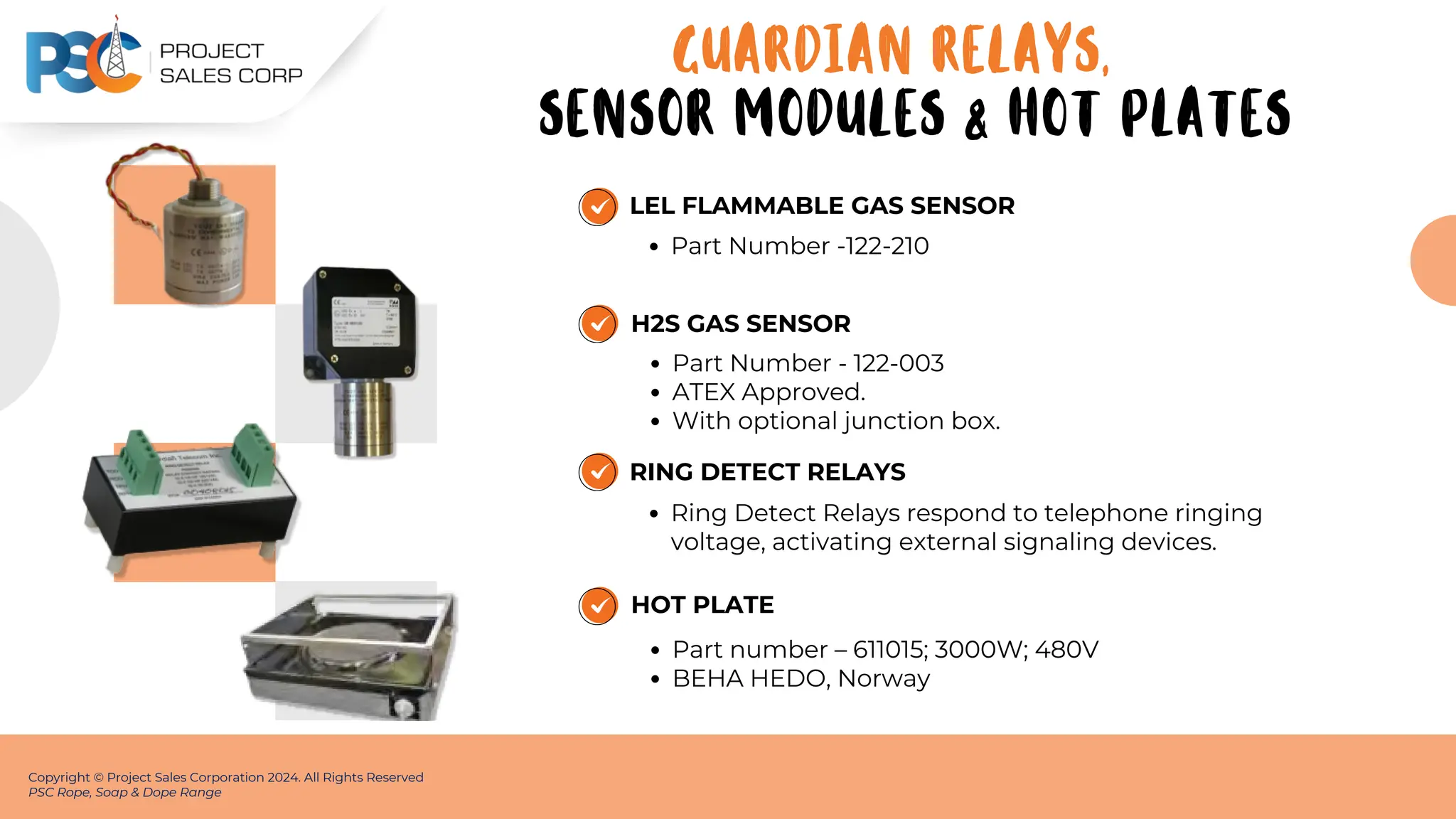 LEL FLAMMABLE GAS SENSOR
Part Number -122-210
Copyright © Project Sales Corporation 2024. All Rights Reserved
PSC Rope, Soap & Dope Range
H2S GAS SENSOR
Part Number - 122-003
ATEX Approved.
With optional junction box.
RING DETECT RELAYS
Ring Detect Relays respond to telephone ringing
voltage, activating external signaling devices.
HOT PLATE
Part number – 611015; 3000W; 480V
BEHA HEDO, Norway
GUARDIAN RELAYS,
SENSOR MODULES & HOT PLATES
 