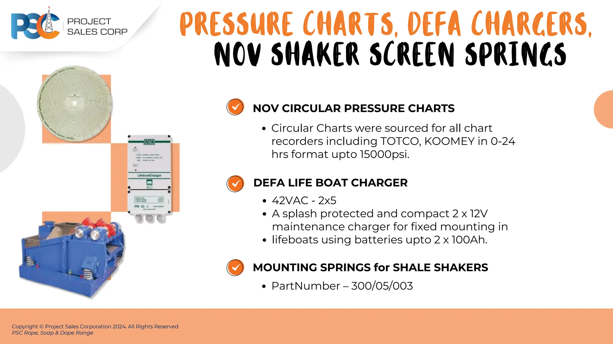 NOV CIRCULAR PRESSURE CHARTS
Circular Charts were sourced for all chart
recorders including TOTCO, KOOMEY in 0-24
hrs format upto 15000psi.
Copyright © Project Sales Corporation 2024. All Rights Reserved
PSC Rope, Soap & Dope Range
DEFA LIFE BOAT CHARGER
42VAC - 2x5
A splash protected and compact 2 x 12V
maintenance charger for fixed mounting in
lifeboats using batteries upto 2 x 100Ah.
MOUNTING SPRINGS for SHALE SHAKERS
PartNumber – 300/05/003
PRESSURE CHARTS, DEFA CHARGERS,
NOV SHAKER SCREEN SPRINGS
 