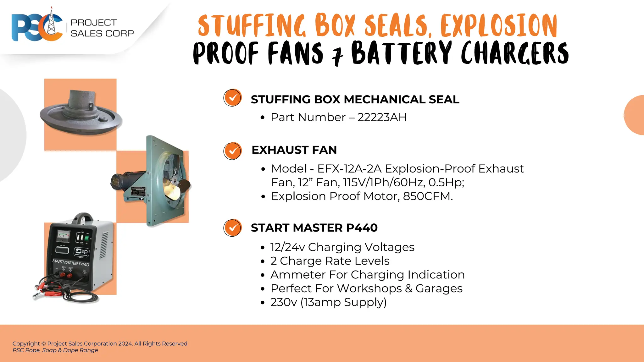 STUFFING BOX MECHANICAL SEAL
Part Number – 22223AH
Copyright © Project Sales Corporation 2024. All Rights Reserved
PSC Rope, Soap & Dope Range
EXHAUST FAN
Model - EFX-12A-2A Explosion-Proof Exhaust
Fan, 12” Fan, 115V/1Ph/60Hz, 0.5Hp;
Explosion Proof Motor, 850CFM.
START MASTER P440
12/24v Charging Voltages
2 Charge Rate Levels
Ammeter For Charging Indication
Perfect For Workshops & Garages
230v (13amp Supply)
STUFFING BOX SEALS, EXPLOSION
PROOF FANS 7 BATTERY CHARGERS
 