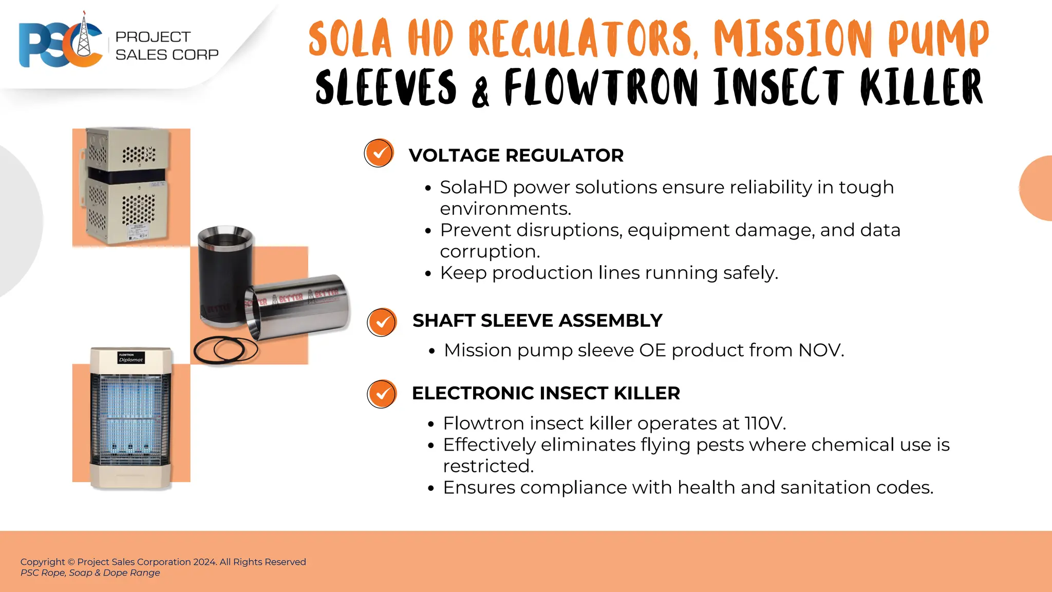 VOLTAGE REGULATOR
SolaHD power solutions ensure reliability in tough
environments.
Prevent disruptions, equipment damage, and data
corruption.
Keep production lines running safely.
Copyright © Project Sales Corporation 2024. All Rights Reserved
PSC Rope, Soap & Dope Range
SHAFT SLEEVE ASSEMBLY
Mission pump sleeve OE product from NOV.
ELECTRONIC INSECT KILLER
Flowtron insect killer operates at 110V.
Effectively eliminates flying pests where chemical use is
restricted.
Ensures compliance with health and sanitation codes.
SOLA HD REGULATORS, MISSION PUMP
SLEEVES & FLOWTRON INSECT KILLER
 