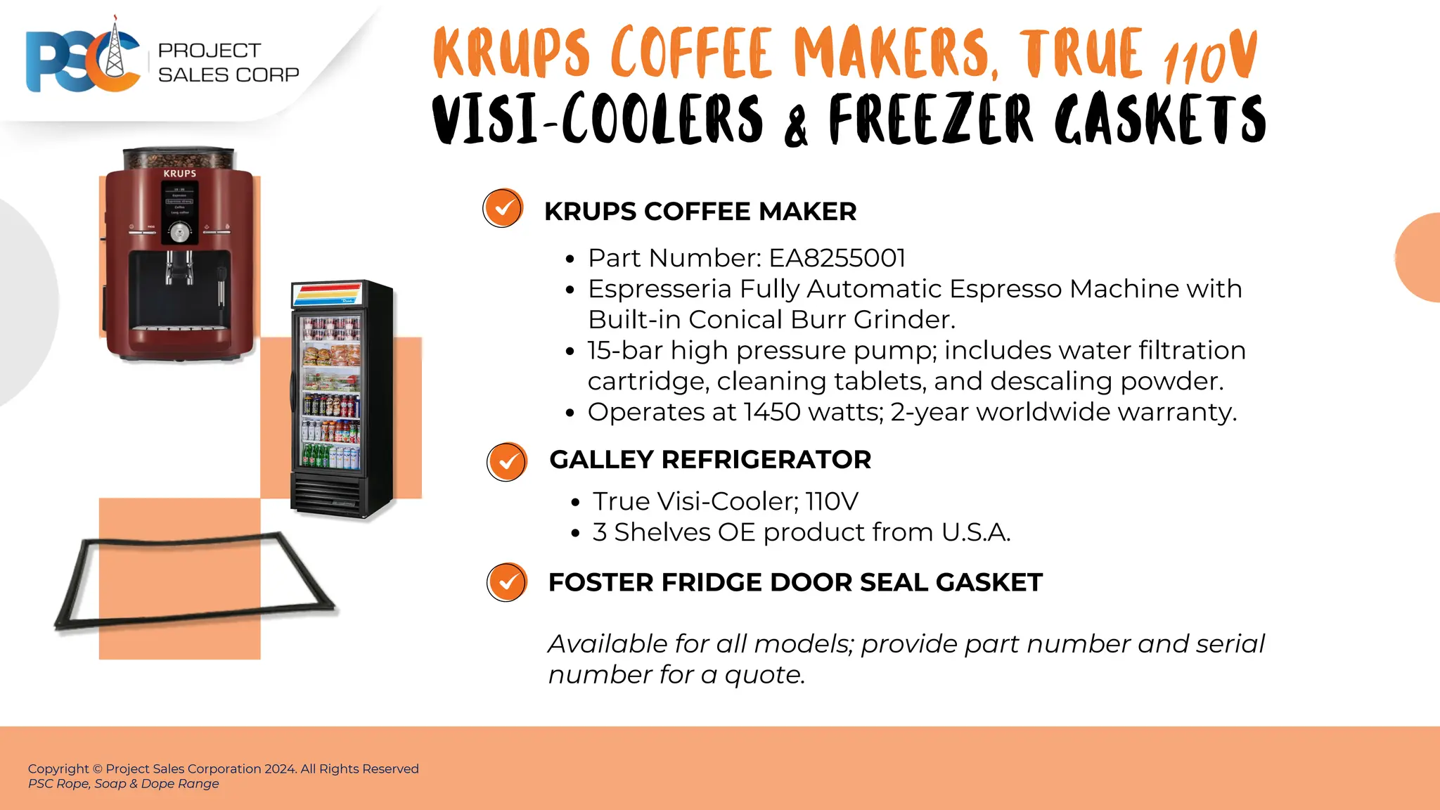 KRUPS COFFEE MAKER
Part Number: EA8255001
Espresseria Fully Automatic Espresso Machine with
Built-in Conical Burr Grinder.
15-bar high pressure pump; includes water filtration
cartridge, cleaning tablets, and descaling powder.
Operates at 1450 watts; 2-year worldwide warranty.
Copyright © Project Sales Corporation 2024. All Rights Reserved
PSC Rope, Soap & Dope Range
GALLEY REFRIGERATOR
True Visi-Cooler; 110V
3 Shelves OE product from U.S.A.
FOSTER FRIDGE DOOR SEAL GASKET
Available for all models; provide part number and serial
number for a quote.
KRUPS COFFEE MAKERS, True 110v
VISI-COOLERS & FREEZER GASKETS
 