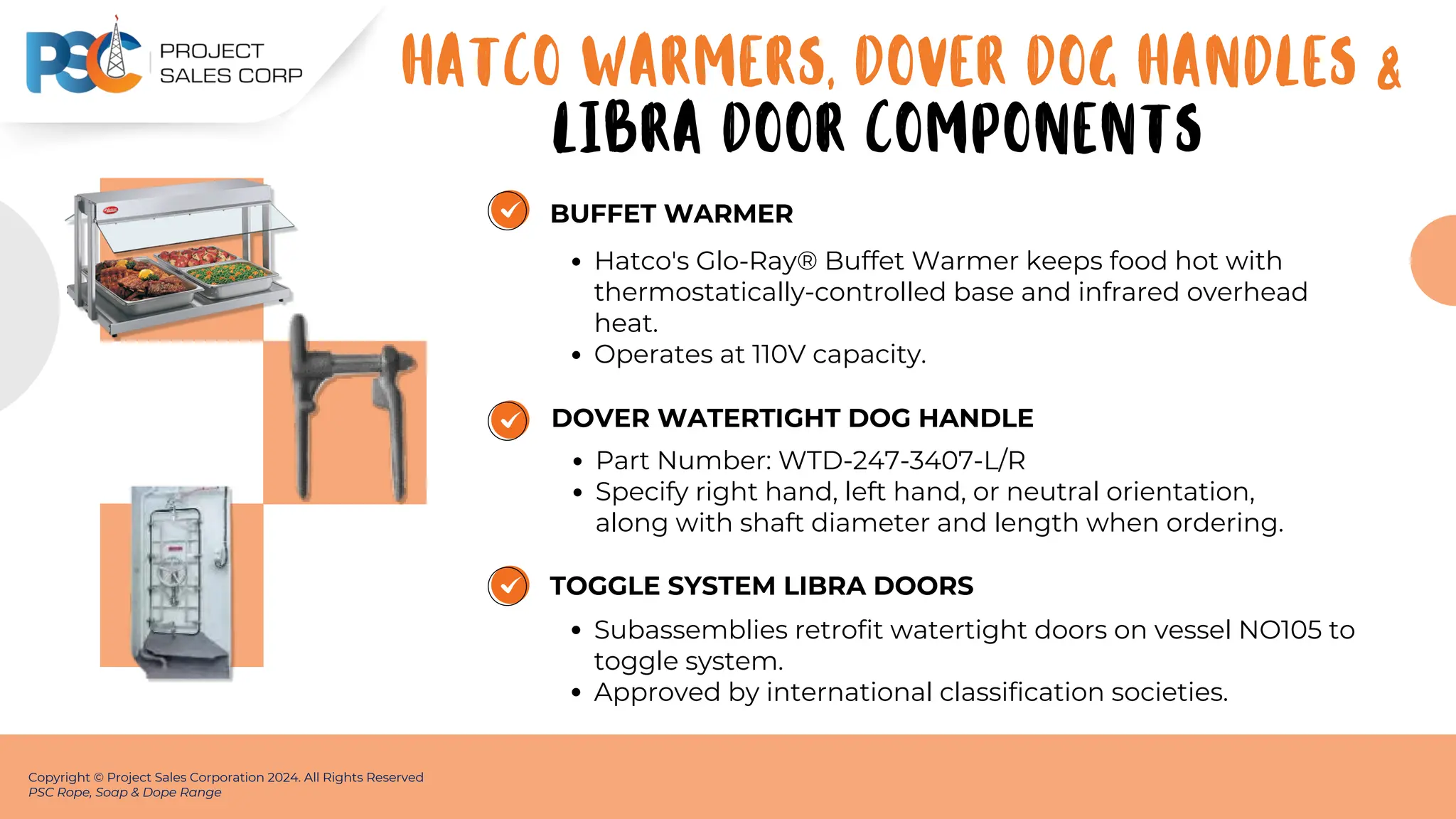 BUFFET WARMER
Hatco's Glo-Ray® Buffet Warmer keeps food hot with
thermostatically-controlled base and infrared overhead
heat.
Operates at 110V capacity.
Copyright © Project Sales Corporation 2024. All Rights Reserved
PSC Rope, Soap & Dope Range
DOVER WATERTIGHT DOG HANDLE
Part Number: WTD-247-3407-L/R
Specify right hand, left hand, or neutral orientation,
along with shaft diameter and length when ordering.
TOGGLE SYSTEM LIBRA DOORS
Subassemblies retrofit watertight doors on vessel NO105 to
toggle system.
Approved by international classification societies.
HATCO WARMERS, DOVER DOG HANDLES &
LIBRA DOOR COMPONENTS
 