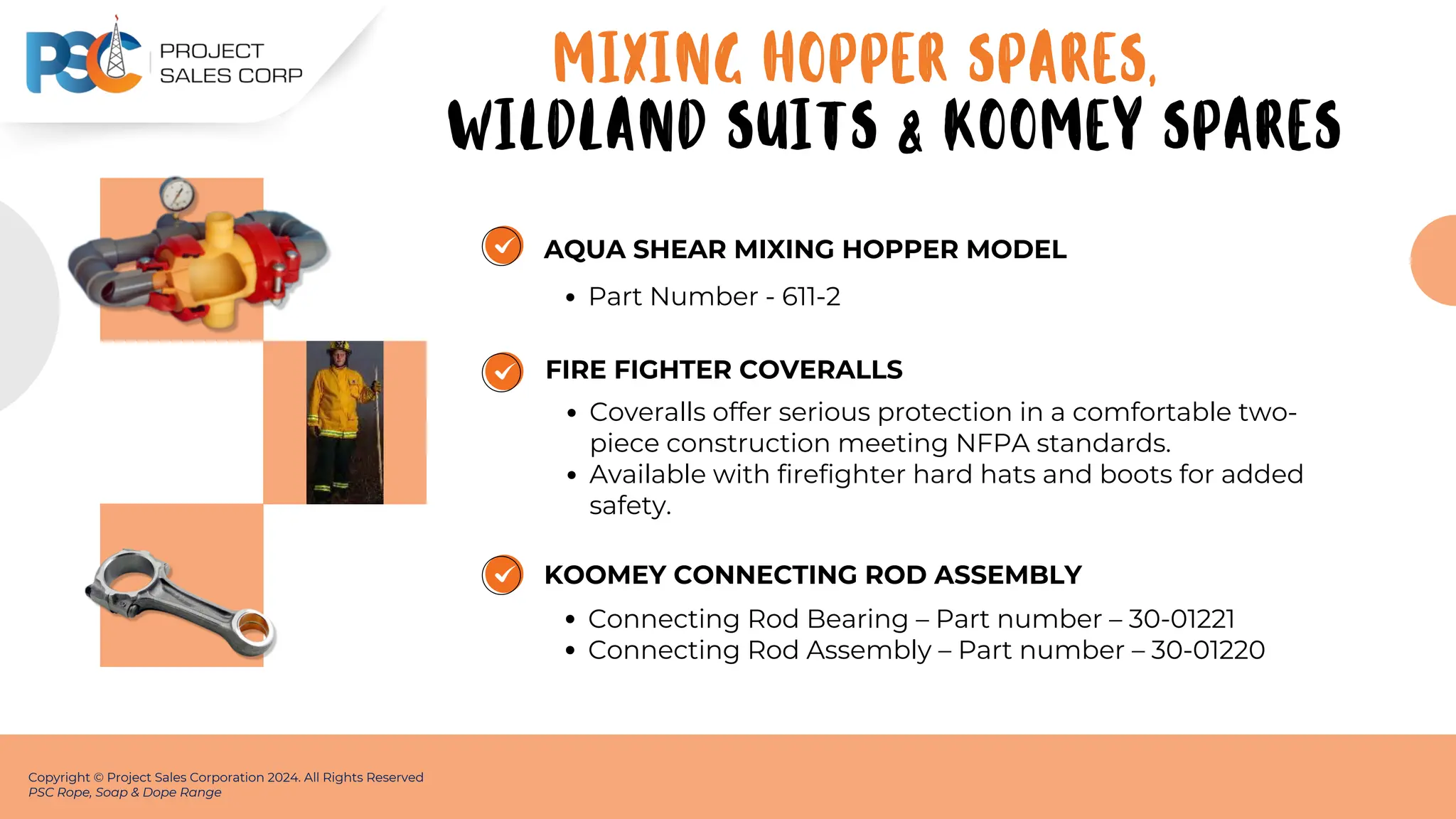 AQUA SHEAR MIXING HOPPER MODEL
Part Number - 611-2
Copyright © Project Sales Corporation 2024. All Rights Reserved
PSC Rope, Soap & Dope Range
FIRE FIGHTER COVERALLS
Coveralls offer serious protection in a comfortable two-
piece construction meeting NFPA standards.
Available with firefighter hard hats and boots for added
safety.
KOOMEY CONNECTING ROD ASSEMBLY
Connecting Rod Bearing – Part number – 30-01221
Connecting Rod Assembly – Part number – 30-01220
MIXING HOPPER SPARES,
WILDLAND SUITS & KOOMEY SPARES
 
