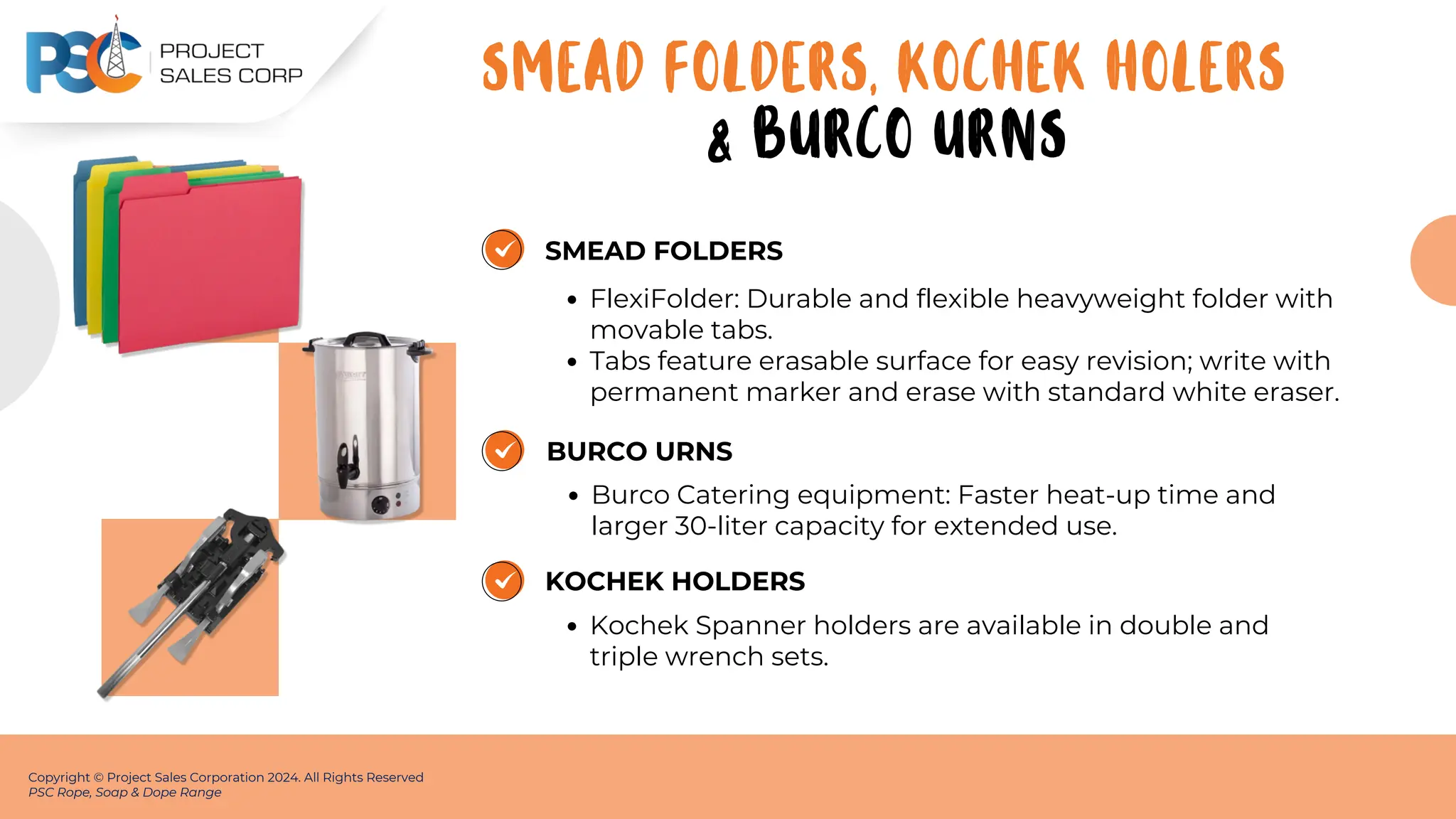 SMEAD FOLDERS
FlexiFolder: Durable and flexible heavyweight folder with
movable tabs.
Tabs feature erasable surface for easy revision; write with
permanent marker and erase with standard white eraser.
Copyright © Project Sales Corporation 2024. All Rights Reserved
PSC Rope, Soap & Dope Range
BURCO URNS
Burco Catering equipment: Faster heat-up time and
larger 30-liter capacity for extended use.
KOCHEK HOLDERS
Kochek Spanner holders are available in double and
triple wrench sets.
SMEAD FOLDERS, KOCHEK HOLERS
& BURCO URNS
 