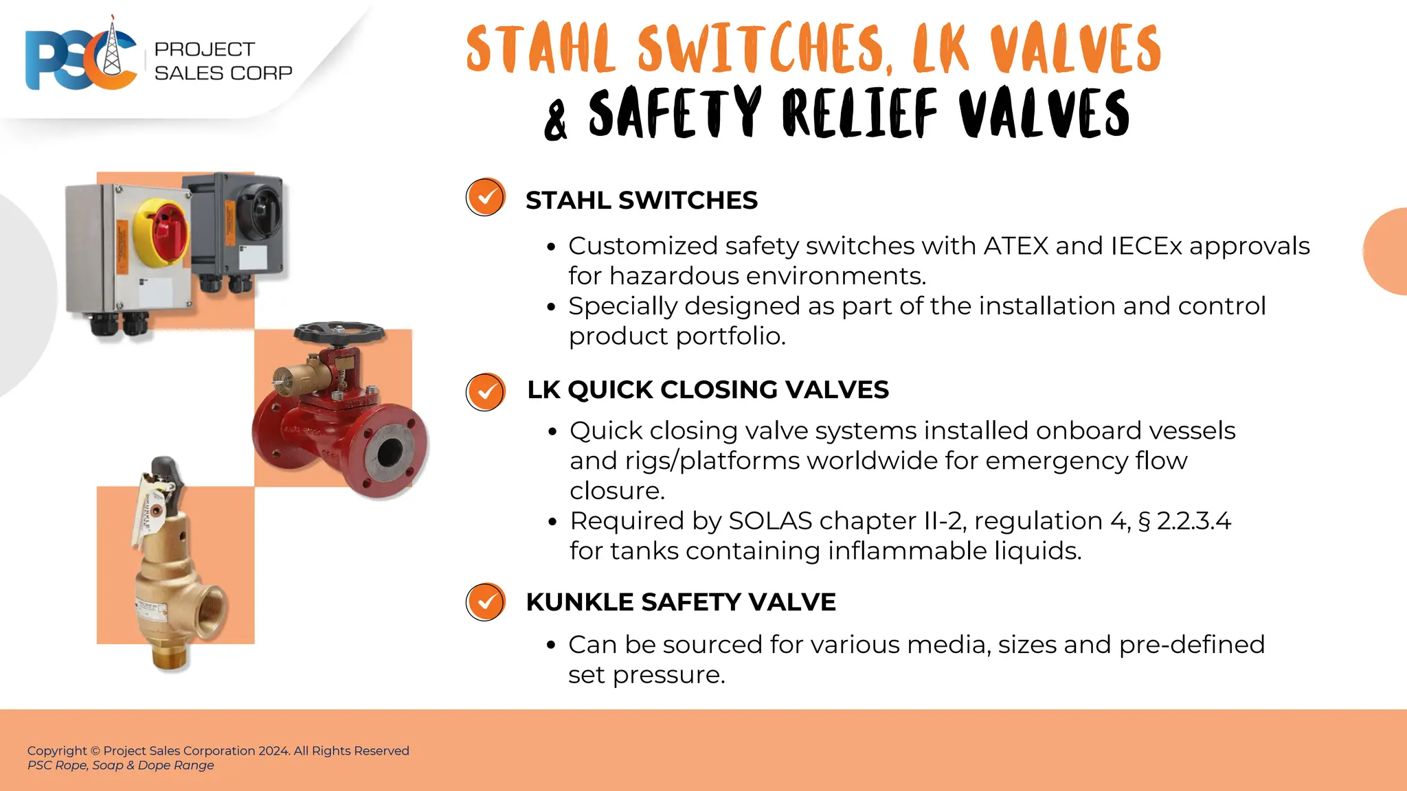 STAHL SWITCHES
Customized safety switches with ATEX and IECEx approvals
for hazardous environments.
Specially designed as part of the installation and control
product portfolio.
Copyright © Project Sales Corporation 2024. All Rights Reserved
PSC Rope, Soap & Dope Range
LK QUICK CLOSING VALVES
Quick closing valve systems installed onboard vessels
and rigs/platforms worldwide for emergency flow
closure.
Required by SOLAS chapter II-2, regulation 4, § 2.2.3.4
for tanks containing inflammable liquids.
KUNKLE SAFETY VALVE
Can be sourced for various media, sizes and pre-defined
set pressure.
STAHL SWITCHES, LK VALVES
& SAFETY RELIEF VALVES
 