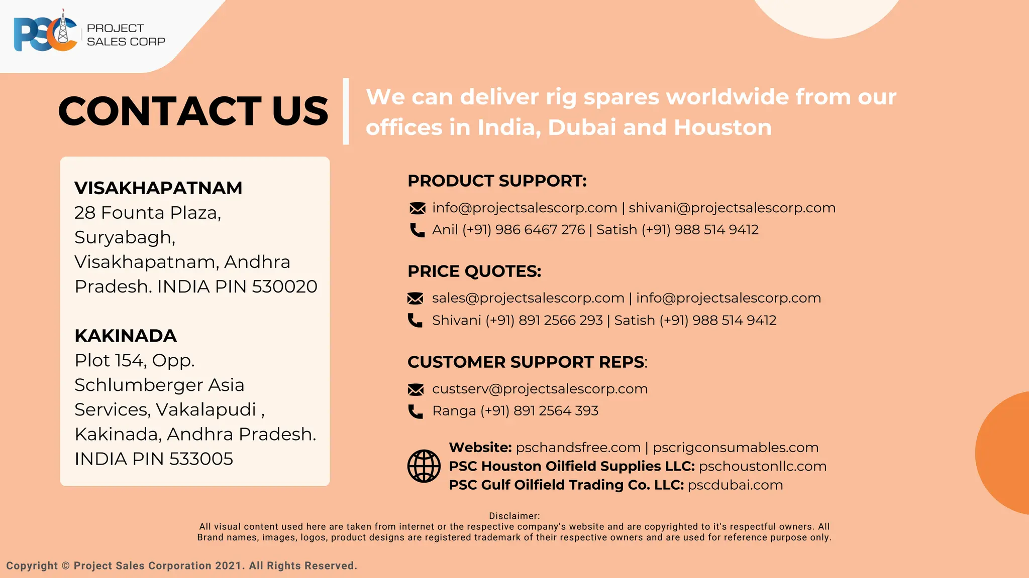 CONTACT US
We can deliver rig spares worldwide from our
offices in India, Dubai and Houston
Copyright © Project Sales Corporation 2021. All Rights Reserved.
VISAKHAPATNAM
28 Founta Plaza,
Suryabagh,
Visakhapatnam, Andhra
Pradesh. INDIA PIN 530020
KAKINADA
Plot 154, Opp.
Schlumberger Asia
Services, Vakalapudi ,
Kakinada, Andhra Pradesh.
INDIA PIN 533005
Disclaimer:
All visual content used here are taken from internet or the respective company’s website and are copyrighted to it's respectful owners. All
Brand names, images, logos, product designs are registered trademark of their respective owners and are used for reference purpose only.
PRODUCT SUPPORT:
CUSTOMER SUPPORT REPS:
Website: pschandsfree.com | pscrigconsumables.com
PSC Houston Oilfield Supplies LLC: pschoustonllc.com
PSC Gulf Oilfield Trading Co. LLC: pscdubai.com
PRICE QUOTES:
info@projectsalescorp.com | shivani@projectsalescorp.com
Anil (+91) 986 6467 276 | Satish (+91) 988 514 9412
sales@projectsalescorp.com | info@projectsalescorp.com
Shivani (+91) 891 2566 293 | Satish (+91) 988 514 9412
custserv@projectsalescorp.com
Ranga (+91) 891 2564 393
 