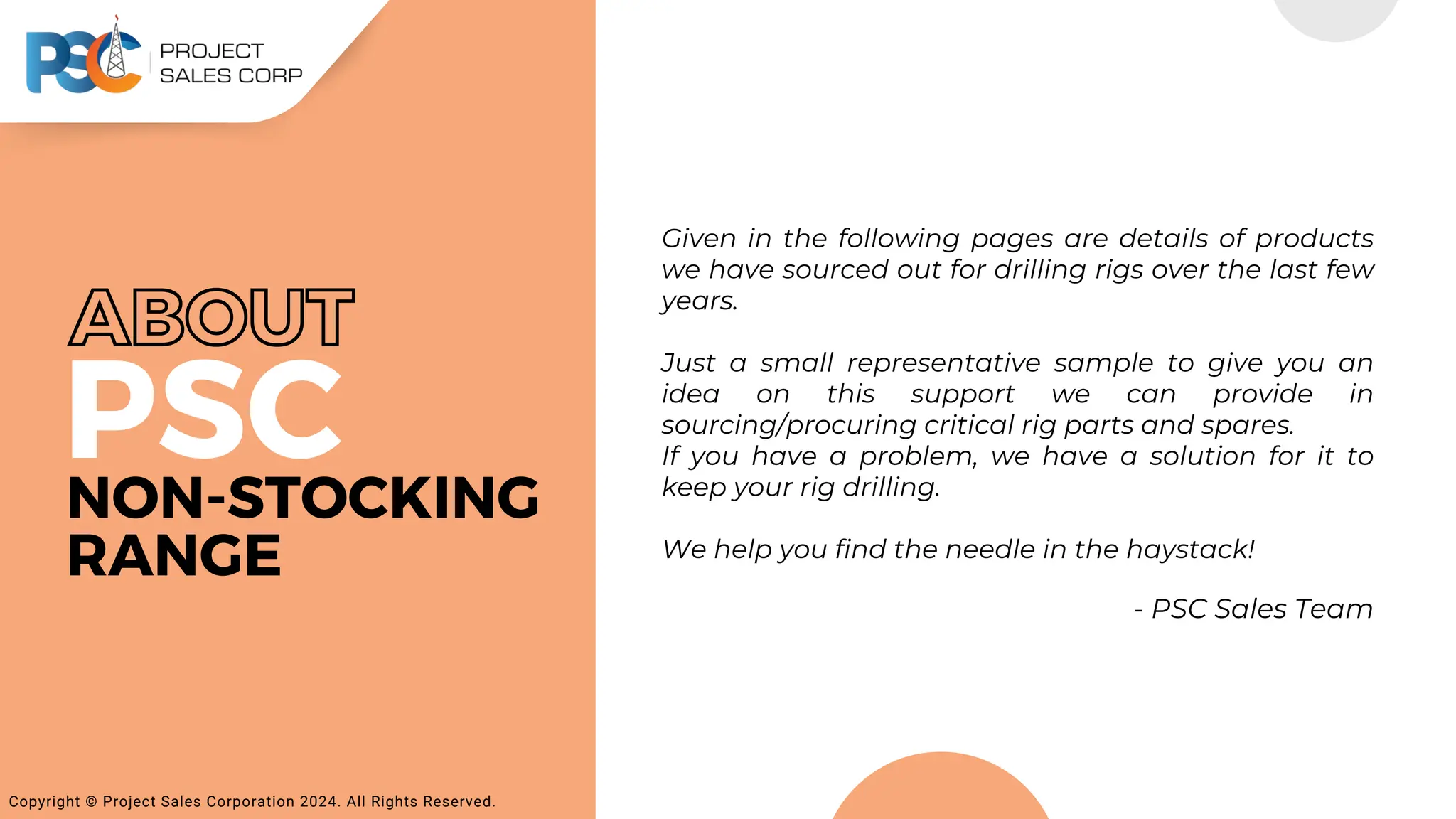 PSC
Given in the following pages are details of products
we have sourced out for drilling rigs over the last few
years.
Just a small representative sample to give you an
idea on this support we can provide in
sourcing/procuring critical rig parts and spares.
If you have a problem, we have a solution for it to
keep your rig drilling.
We help you find the needle in the haystack!
- PSC Sales Team
Copyright © Project Sales Corporation 2024. All Rights Reserved.
NON-STOCKING
RANGE
ABOUT
 
