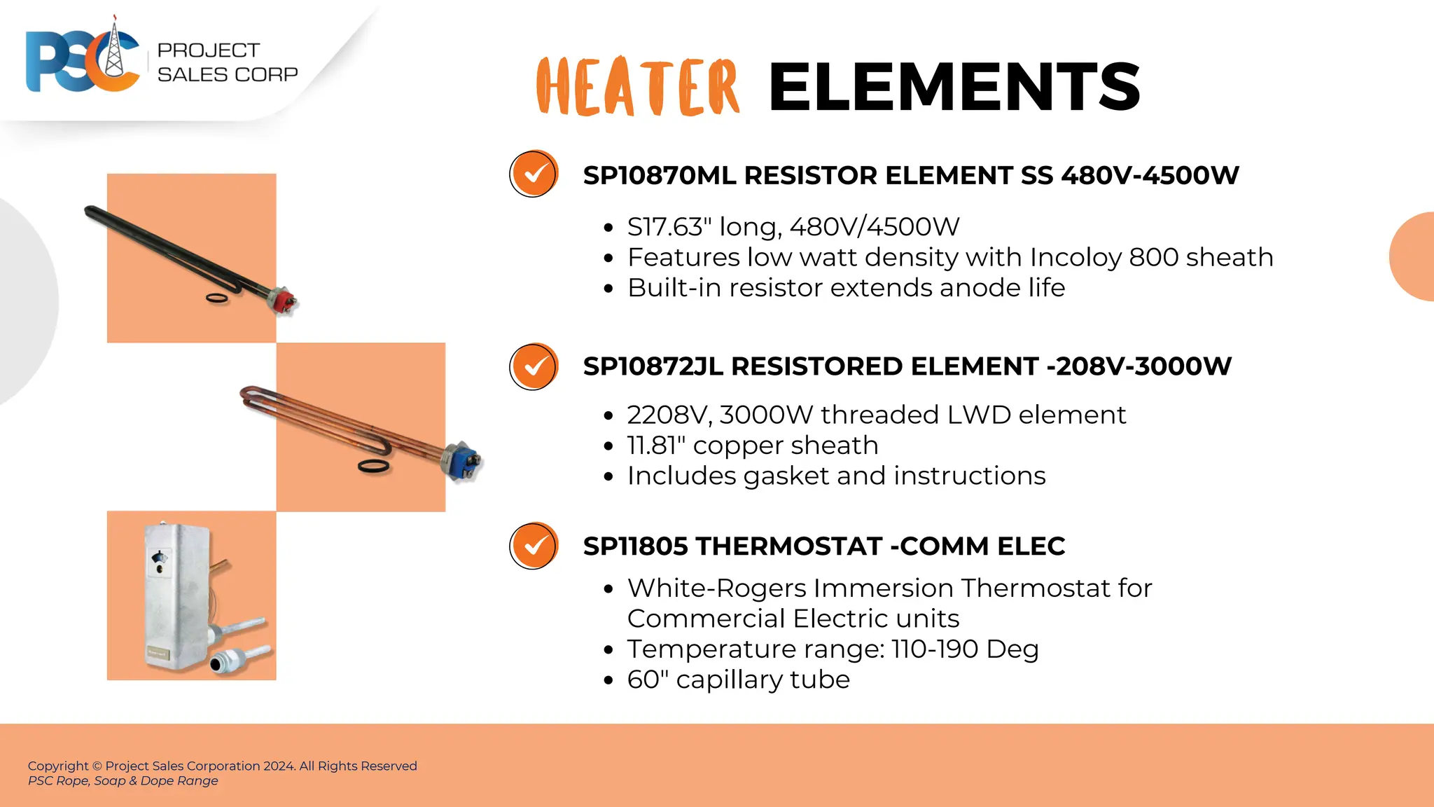 SP10870ML RESISTOR ELEMENT SS 480V-4500W
S17.63" long, 480V/4500W
Features low watt density with Incoloy 800 sheath
Built-in resistor extends anode life
Copyright © Project Sales Corporation 2024. All Rights Reserved
PSC Rope, Soap & Dope Range
ELEMENTS
HEATER
SP10872JL RESISTORED ELEMENT -208V-3000W
2208V, 3000W threaded LWD element
11.81" copper sheath
Includes gasket and instructions
SP11805 THERMOSTAT -COMM ELEC
White-Rogers Immersion Thermostat for
Commercial Electric units
Temperature range: 110-190 Deg
60" capillary tube
 