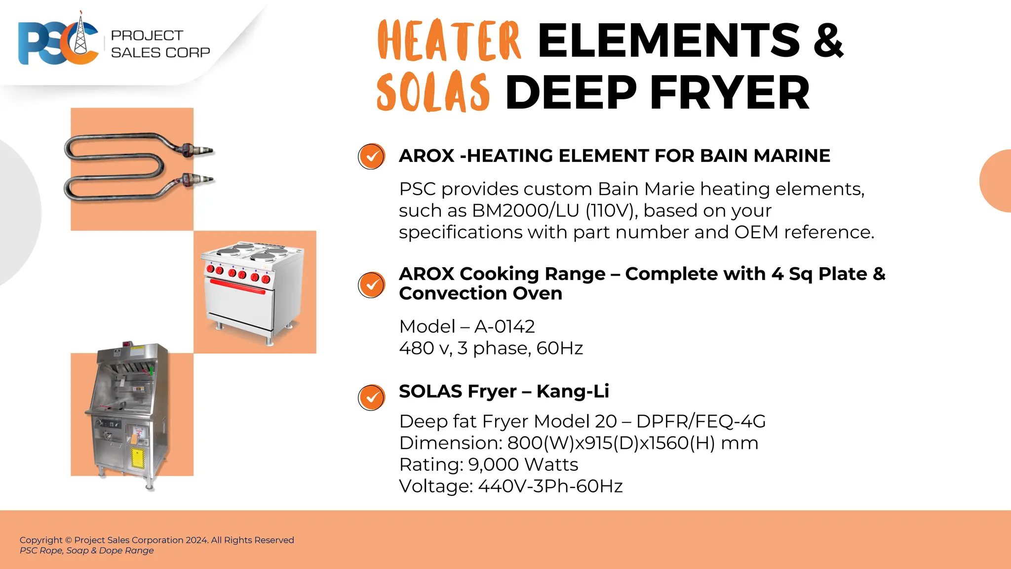 AROX -HEATING ELEMENT FOR BAIN MARINE
PSC provides custom Bain Marie heating elements,
such as BM2000/LU (110V), based on your
specifications with part number and OEM reference.
Copyright © Project Sales Corporation 2024. All Rights Reserved
PSC Rope, Soap & Dope Range
ELEMENTS &
HEATER
AROX Cooking Range – Complete with 4 Sq Plate &
Convection Oven
Model – A-0142
480 v, 3 phase, 60Hz
SOLAS Fryer – Kang-Li
Deep fat Fryer Model 20 – DPFR/FEQ-4G
Dimension: 800(W)x915(D)x1560(H) mm
Rating: 9,000 Watts
Voltage: 440V-3Ph-60Hz
SOLAS DEEP FRYER
 