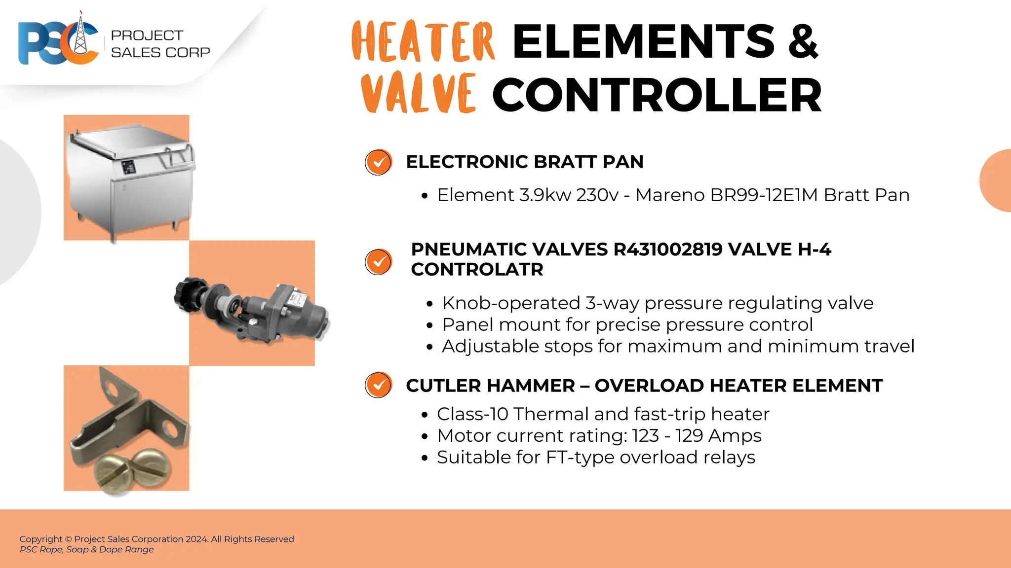 ELECTRONIC BRATT PAN
Element 3.9kw 230v - Mareno BR99-12E1M Bratt Pan
Copyright © Project Sales Corporation 2024. All Rights Reserved
PSC Rope, Soap & Dope Range
ELEMENTS &
HEATER
PNEUMATIC VALVES R431002819 VALVE H-4
CONTROLATR
Knob-operated 3-way pressure regulating valve
Panel mount for precise pressure control
Adjustable stops for maximum and minimum travel
CUTLER HAMMER – OVERLOAD HEATER ELEMENT
Class-10 Thermal and fast-trip heater
Motor current rating: 123 - 129 Amps
Suitable for FT-type overload relays
VALVE CONTROLLER
 