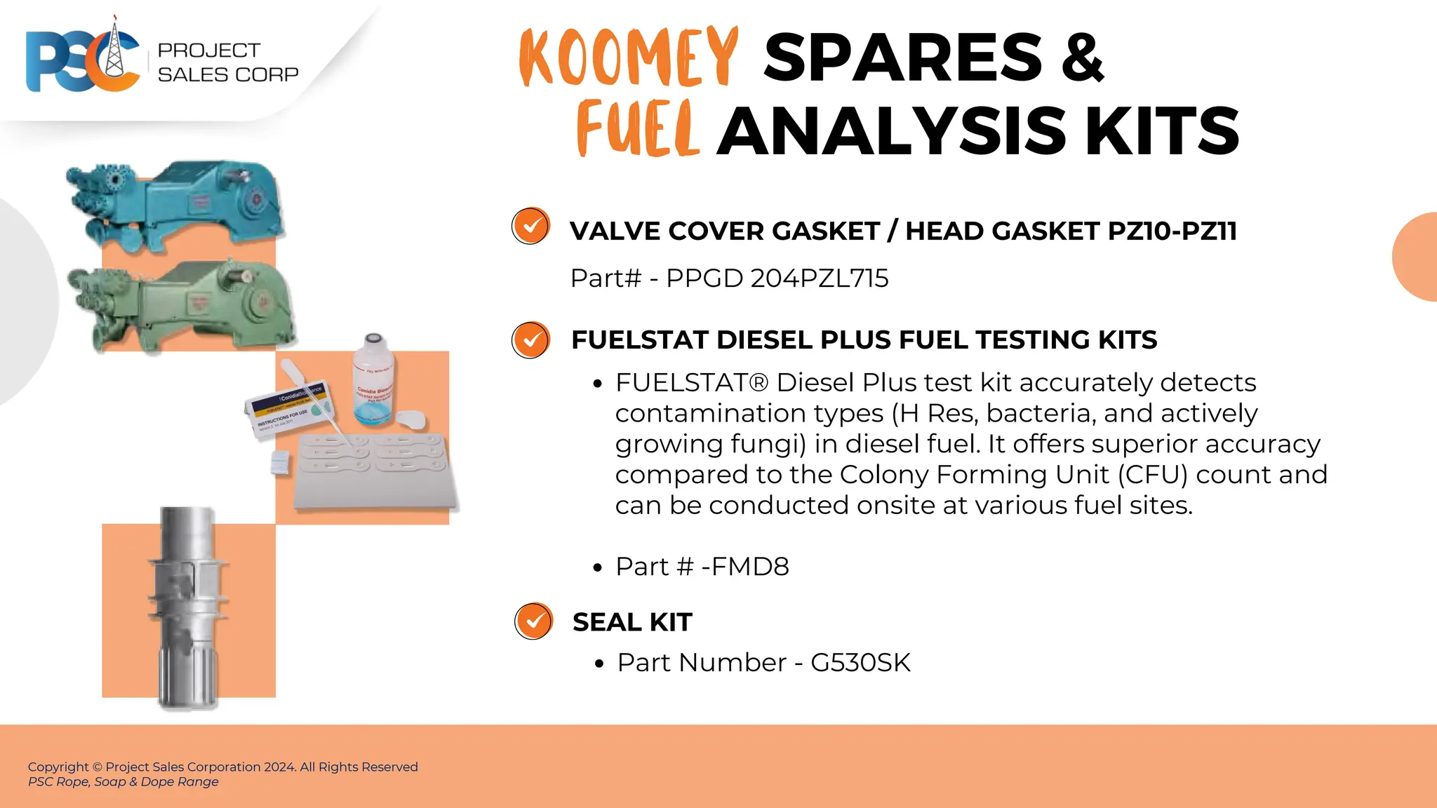 VALVE COVER GASKET / HEAD GASKET PZ10-PZ11
Part# - PPGD 204PZL715
Copyright © Project Sales Corporation 2024. All Rights Reserved
PSC Rope, Soap & Dope Range
SPARES &
KOOMEY
FUELSTAT DIESEL PLUS FUEL TESTING KITS
FUELSTAT® Diesel Plus test kit accurately detects
contamination types (H Res, bacteria, and actively
growing fungi) in diesel fuel. It offers superior accuracy
compared to the Colony Forming Unit (CFU) count and
can be conducted onsite at various fuel sites.
Part # -FMD8
SEAL KIT
Part Number - G530SK
FUEL ANALYSIS KITS
 