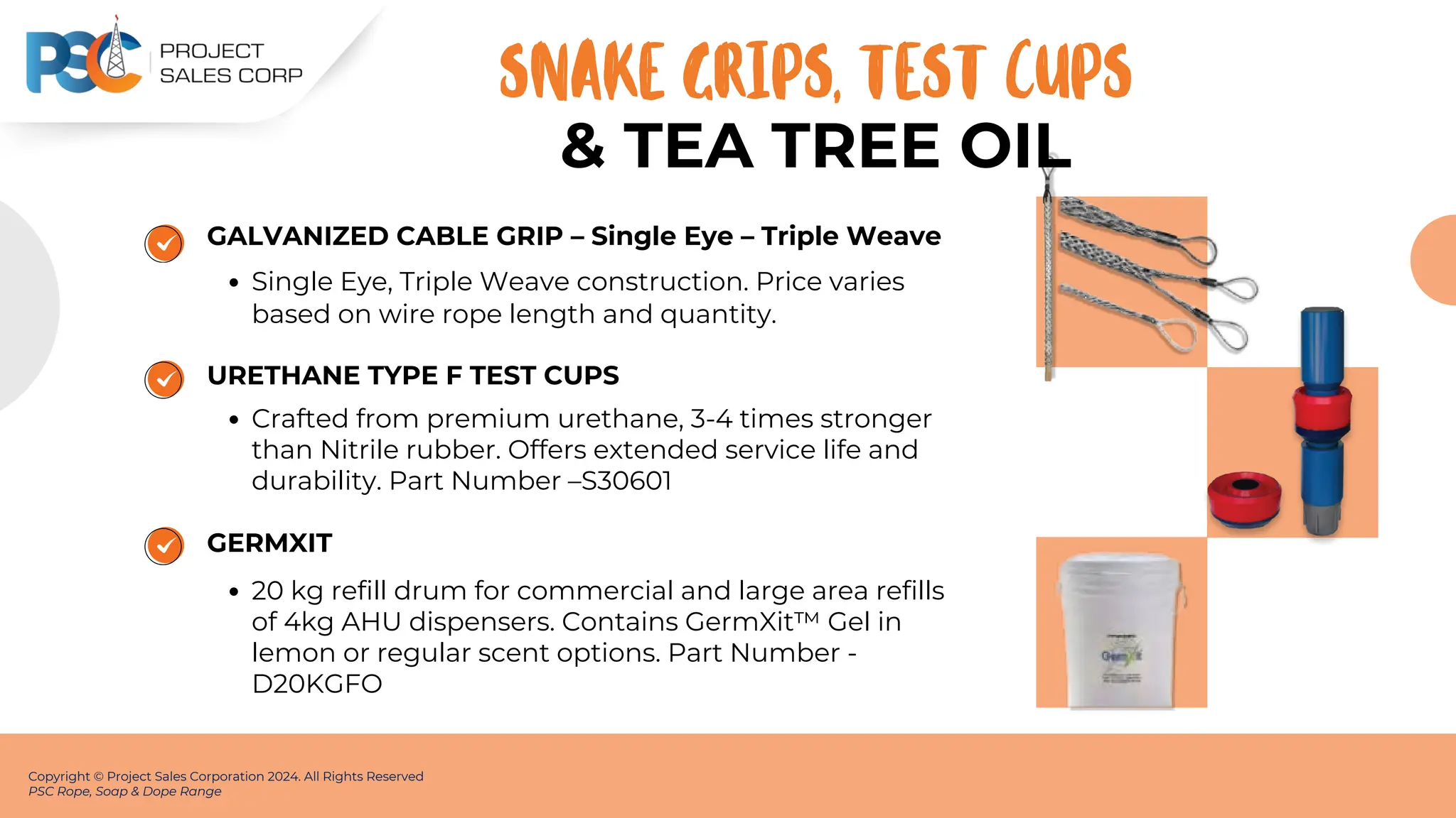 GALVANIZED CABLE GRIP – Single Eye – Triple Weave
Single Eye, Triple Weave construction. Price varies
based on wire rope length and quantity.
URETHANE TYPE F TEST CUPS
Crafted from premium urethane, 3-4 times stronger
than Nitrile rubber. Offers extended service life and
durability. Part Number –S30601
Copyright © Project Sales Corporation 2024. All Rights Reserved
PSC Rope, Soap & Dope Range
SNAKE GRIPS, TEST CUPS
GERMXIT
20 kg refill drum for commercial and large area refills
of 4kg AHU dispensers. Contains GermXit™ Gel in
lemon or regular scent options. Part Number -
D20KGFO
& TEA﻿TREE OIL
 