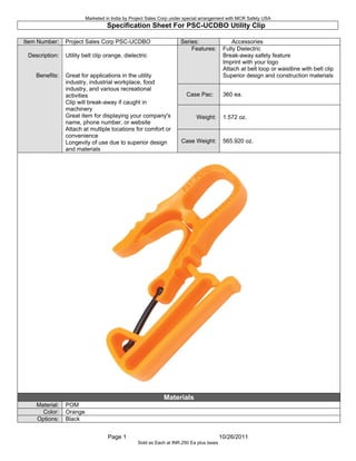 Specification Sheet For UCDBO Utility Clip
Page 1 10/26/2011
Item Number: Series: Accessories
Features: Fully Dielectric
Break-away safety feature
Imprint with your logo
Attach at belt loop or waistline with belt clip
Superior design and construction materials
Case Pac: 360 ea.
Weight: 1.572 oz.
Description:
Benefits:
Utility belt clip orange, dielectric
Great for applications in the utility
industry, industrial workplace, food
industry, and various recreational
activities
Clip will break-away if caught in
machinery
Great item for displaying your company's
name, phone number, or website
Attach at multiple locations for comfort or
convenience
Longevity of use due to superior design
and materials
Case Weight: 565.920 oz.
Materials
Material: POM
Color: Orange
Options: Black
Marketed in India by Project Sales Corp under special arrangement with MCR Safety USA
Sold as Each at INR.250 Ea plus taxes
 