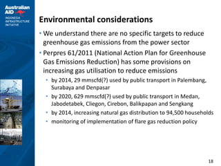 Environmental considerations
• We understand there are no specific targets to reduce
  greenhouse gas emissions from the power sector
• Perpres 61/2011 (National Action Plan for Greenhouse
  Gas Emissions Reduction) has some provisions on
  increasing gas utilisation to reduce emissions
  • by 2014, 29 mmscfd(?) used by public transport in Palembang,
    Surabaya and Denpasar
  • by 2020, 629 mmscfd(?) used by public transport in Medan,
    Jabodetabek, Cliegon, Cirebon, Balikpapan and Sengkang
  • by 2014, increasing natural gas distribution to 94,500 households
  • monitoring of implementation of flare gas reduction policy




                                                                  18
 