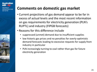 Comments on domestic gas market
• Current projections of gas demand appear to be far in
  excess of actual levels and the most recent information
  on gas requirements for electricity generation (PLN’s
  RUPTL) and industry (FIPGB forecasts)
• Reasons for this difference include
  • suppressed (unmet) demand due to insufficient supplies
  • low historic gas prices and no penalties for overly-optimistic
    demand forecasts leading to excessive requests for supply from
    industry in particular
  • PLN increasingly turning to coal rather than gas for future
    electricity generation




                                                                 21
 