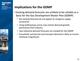 Implications for the GDMP
• Existing demand forecasts are unlikely to be reliable as a
  basis for the Gas Development Master Plan (GDMP)
  • the existing forecasts do not appear to recognise supply
    constraints
  • rising wellhead gas prices may restrict demand growth,
    particularly from industry
  • new industrial demand forecasts are needed for the GDMP
  • household, commercial and transport demand is likely to remain
    relatively insignificant




                                                                22
 