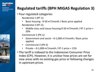 Regulated tariffs (BPH MIGAS Regulation 3)
• Four regulated categories
   Residential 1 (RT-1):
   • Basic housing - 0-50 m3/month / Basic price applied
   Residential 2 (RT-2):
   • Middle-class and luxury housing 0-50 m3/month / RT-1 price +
      20%
   Commercial 1 (PK-1):
   • Government and social – 0-1,000 m3/month / Basic price
      applied
   • Commercial 2 (PK-2)
   • Private – 0-1,000 m3/month / RT-1 price + 15%
• The tariff is indexed to the Indonesian Consumer Price
  Index (CPI). However, it is unclear how prices are set for
  new areas with no existing gas price or following changes
  in upstream prices

                                                               25
 