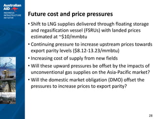 Future cost and price pressures
• Shift to LNG supplies delivered through floating storage
  and regasification vessel (FSRUs) with landed prices
  estimated at ~$10/mmbtu
• Continuing pressure to increase upstream prices towards
  export parity levels ($8.12-13.23/mmbtu)
• Increasing cost of supply from new fields
• Will these upward pressures be offset by the impacts of
  unconventional gas supplies on the Asia-Pacific market?
• Will the domestic market obligation (DMO) offset the
  pressures to increase prices to export parity?




                                                        28
 