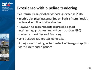 Experience with pipeline tendering
• Six transmission pipeline tenders launched in 2006
• In principle, pipelines awarded on basis of commercial,
  technical and financial evaluation
• However, no requirements to provide signed
  engineering, procurement and construction (EPC)
  contracts or evidence of financing
• Construction has not started to date
• A major contributing factor is a lack of firm gas supplies
  for the individual pipelines




                                                               30
 