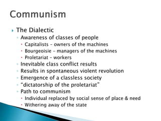  The Dialectic
◦ Awareness of classes of people
 Capitalists – owners of the machines
 Bourgeoisie – managers of the machines
 Proletariat – workers
◦ Inevitable class conflict results
◦ Results in spontaneous violent revolution
◦ Emergence of a classless society
◦ “dictatorship of the proletariat”
◦ Path to communism
 Individual replaced by social sense of place & need
 Withering away of the state
 