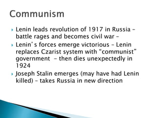  Lenin leads revolution of 1917 in Russia –
battle rages and becomes civil war –
 Lenin’s forces emerge victorious – Lenin
replaces Czarist system with “communist”
government - then dies unexpectedly in
1924
 Joseph Stalin emerges (may have had Lenin
killed) – takes Russia in new direction
 