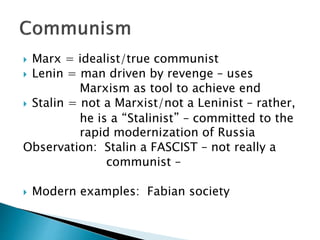  Marx = idealist/true communist
 Lenin = man driven by revenge – uses
Marxism as tool to achieve end
 Stalin = not a Marxist/not a Leninist – rather,
he is a “Stalinist” – committed to the
rapid modernization of Russia
Observation: Stalin a FASCIST – not really a
communist –
 Modern examples: Fabian society
 