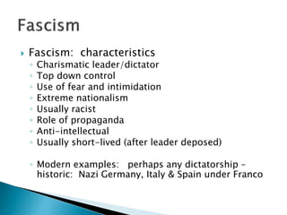  Fascism: characteristics
◦ Charismatic leader/dictator
◦ Top down control
◦ Use of fear and intimidation
◦ Extreme nationalism
◦ Usually racist
◦ Role of propaganda
◦ Anti-intellectual
◦ Usually short-lived (after leader deposed)
◦ Modern examples: perhaps any dictatorship –
historic: Nazi Germany, Italy & Spain under Franco
 