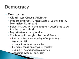  Democracy
◦ Old (direct) Greece (Aristotle)
◦ Modern (indirect) United States (Locke, Smith,
Montesieu, Rousseau)
◦ Power resides with the people – people must be
involved, consulted
◦ Majoritarianism v. pluralism
◦ 2 schools of thought: Puritan & French
 Puritan = focus on equality of opportunity
example: US
economic system: capitalism
 French = focus on absolute equality
example: Scandinavian countries
economic system: socialism
 