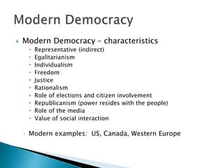  Modern Democracy – characteristics
 Representative (indirect)
 Egalitarianism
 Individualism
 Freedom
 Justice
 Rationalism
 Role of elections and citizen involvement
 Republicanism (power resides with the people)
 Role of the media
 Value of social interaction
◦ Modern examples: US, Canada, Western Europe
 