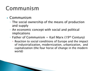  Communism
◦ The social ownership of the means of production
and supply
◦ An economic concept with social and political
implications
◦ Father of Communism = Karl Marx (19th Century)
 Reaction to social conditions of Europe and the impact
of industrialization, modernization, urbanization, and
capitalization (the four horse of change in the modern
world)
 