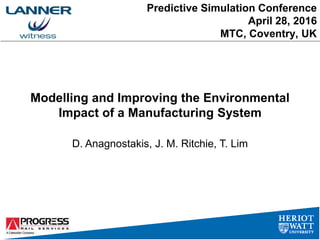 Predictive Simulation Conference
April 28, 2016
MTC, Coventry, UK
Modelling and Improving the Environmental
Impact of a Manufacturing System
D. Anagnostakis, J. M. Ritchie, T. Lim
 