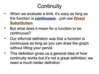 Continuity When we evaluate a limit, it’s easy as long as the function is  continuous …just use  Direct Substitution . But what does it mean for a function to be continuous? Our informal definition was that a function is continuous as long as you can draw the graph without lifting your pencil. This definition gives us a general idea of how continuity works but it’s not a great definition; we need a much better definition 