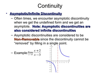 Continuity Asymptotic/Infinite Discontinuity Often times, we encounter asymptotic discontinuity when we get the undefined form and we get an asymptote.  Note: Asymptotic discontinuities are also considered infinite discontinuities   Asymptotic discontinuities are considered to be  Non-Removable  since the discontinuity cannot be “removed” by filling in a single point. Example: 