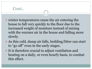 Cont..
 winter temperatures cause the air entering the
house to fall very quickly to the floor due to the
increased weight of moisture instead of mixing
with the warmer air in the house and falling more
slowly.
 As this cold, damp air falls, bedding/litter can start
to “go off” even in the early stages.
 It is therefore crucial to adjust ventilation and
heating on a daily, or even hourly basis, to combat
this effect.
 