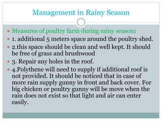 Management in Rainy Season
 Measures of poultry farm during rainy season:
 1. additional 5 meters space around the poultry shed.
 2.this space should be clean and well kept. It should
be free of grass and brushwood
 3. Repair any holes in the roof.
 4.Polythene will need to supply if additional roof is
not provided. It should be noticed that in case of
more rain supply gunny in front and back cover. For
big chicken or poultry gunny will be move when the
rain does not exist so that light and air can enter
easily.
 